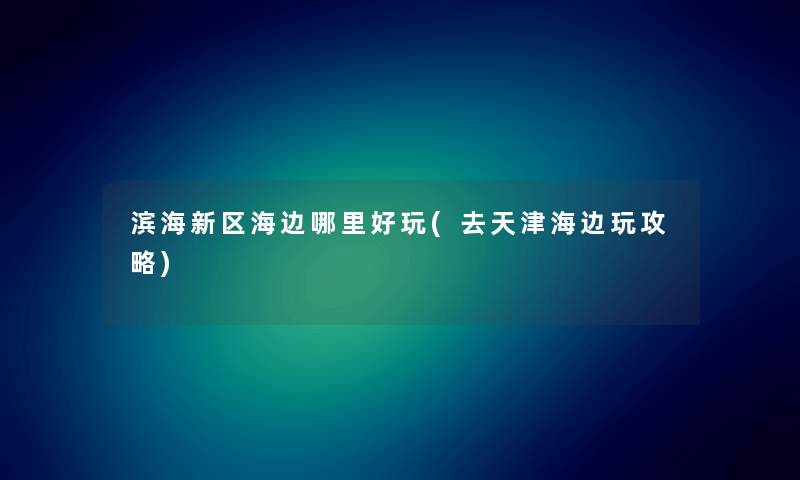 滨海新区海边哪里好玩(去天津海边玩攻略) 滨海新区海边哪里好玩(去天津海边玩攻略)