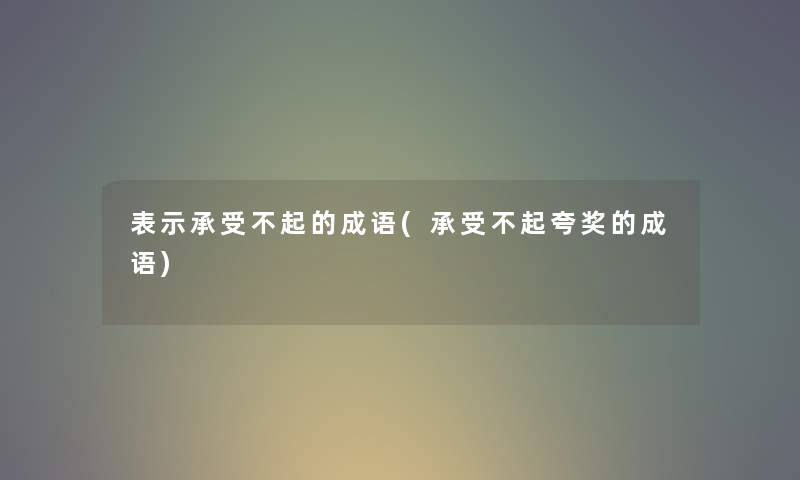 表示承受不起的成语(承受不起夸奖的成语) 表示承受不起的成语(承受不起夸奖的成语)