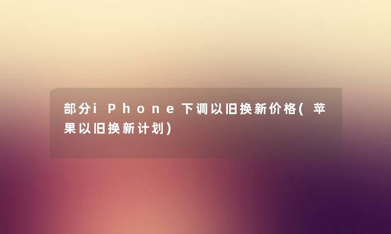 部分iPhone下调以旧换新价格(苹果以旧换新计划) 部分iPhone下调以旧换新价格(苹果以旧换新计划)