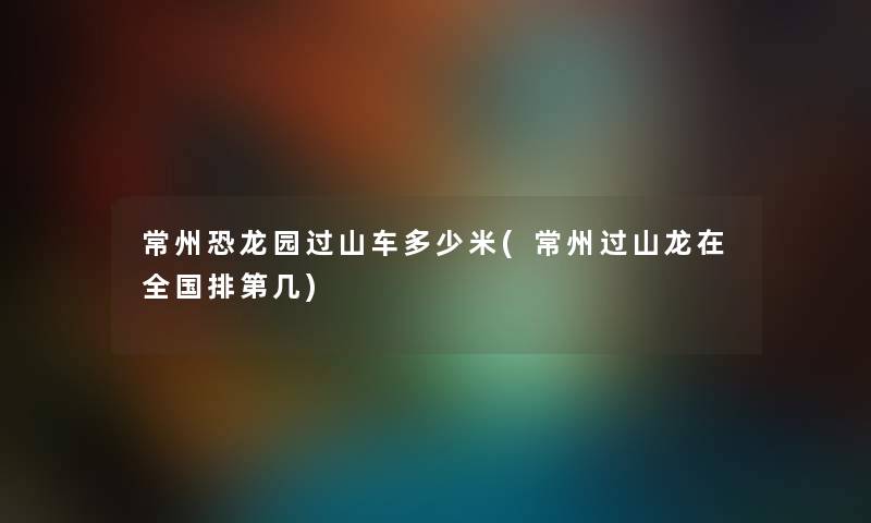 常州恐龙园过山车多少米(常州过山龙在全国排第几) 常州恐龙园过山车多少米(常州过山龙在全国排第几)