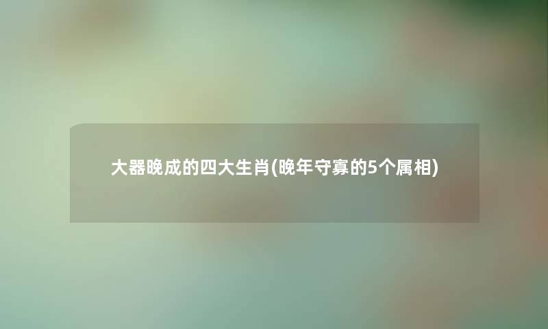 大器晚成的四大生肖(晚年守寡的5个属相) 大器晚成的四大生肖(晚年守寡的5个属相)