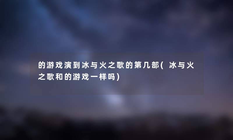 的游戏演到冰与火之歌的第几部(冰与火之歌和的游戏一样吗) 的游戏演到冰与火之歌的第几部(冰与火之歌和的游戏一样吗)