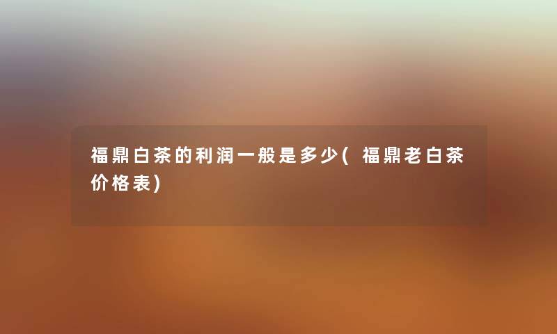 福鼎白茶的利润一般是多少(福鼎老白茶价格表) 福鼎白茶的利润一般是多少(福鼎老白茶价格表)