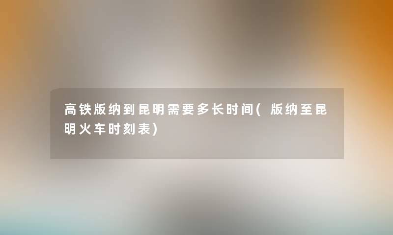 高铁版纳到昆明需要多长时间(版纳至昆明火车时刻表) 高铁版纳到昆明需要多长时间(版纳至昆明火车时刻表)