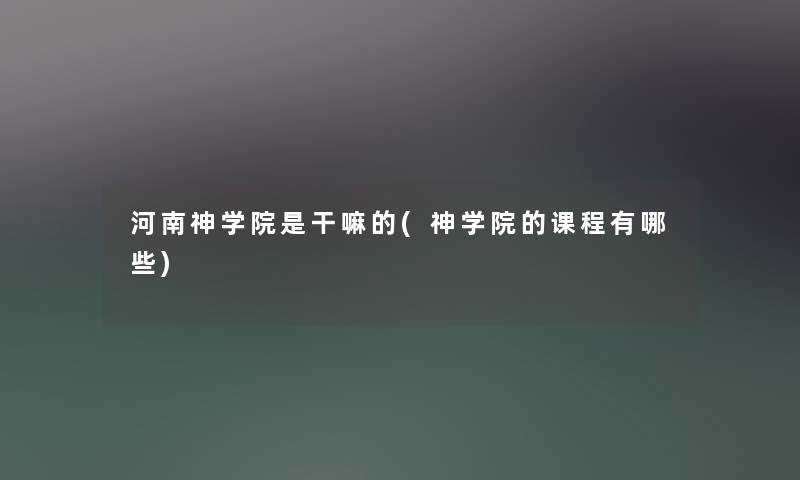河南神学院是干嘛的(神学院的课程有哪些) 河南神学院是干嘛的(神学院的课程有哪些)
