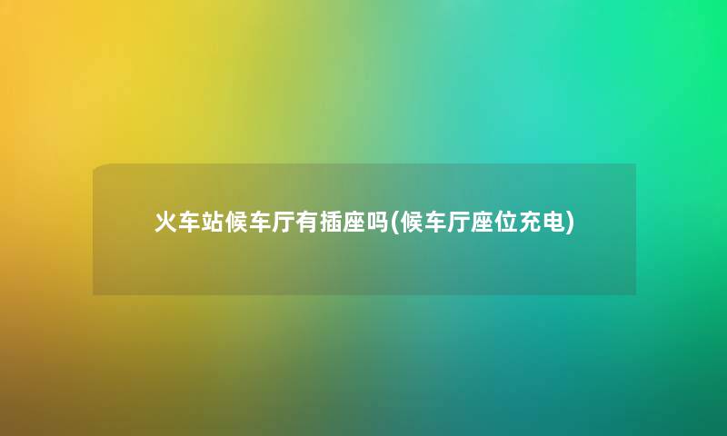 火车站候车厅有插座吗(候车厅座位充电) 火车站候车厅有插座吗(候车厅座位充电)