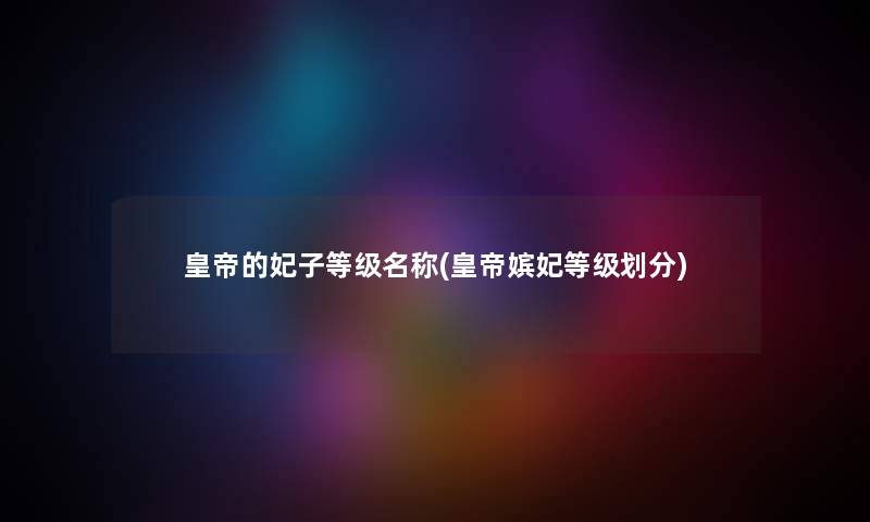 皇帝的妃子等级名称(皇帝嫔妃等级划分) 皇帝的妃子等级名称(皇帝嫔妃等级划分)
