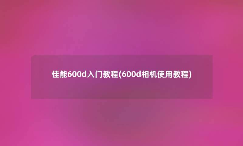佳能600d入门教程(600d相机使用教程) 佳能600d入门教程(600d相机使用教程)