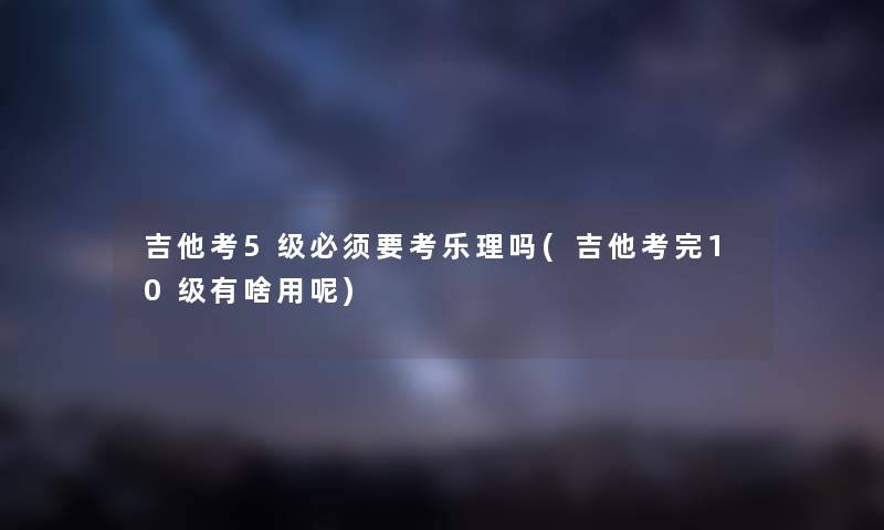 吉他考5级必须要考乐理吗(吉他考完10级有啥用呢) 吉他考5级必须要考乐理吗(吉他考完10级有啥用呢)