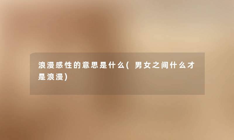 浪漫感性的意思是什么(男女之间什么才是浪漫) 浪漫感性的意思是什么(男女之间什么才是浪漫)