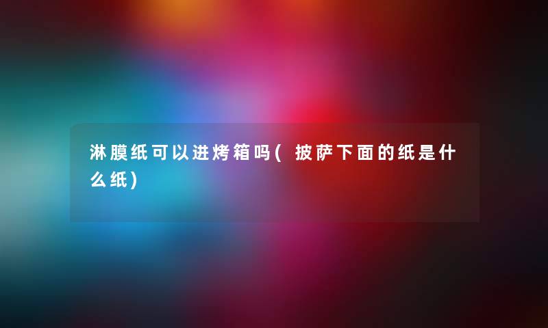 淋膜纸可以进烤箱吗(披萨下面的纸是什么纸) 淋膜纸可以进烤箱吗(披萨下面的纸是什么纸)