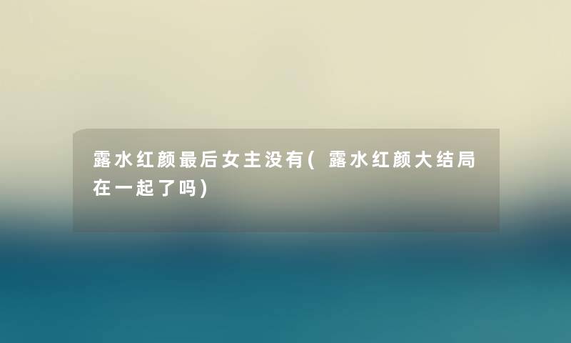 露水红颜这里要说女主没有(露水红颜大结局在一起了吗) 露水红颜这里要说女主没有(露水红颜大结局在一起了吗)