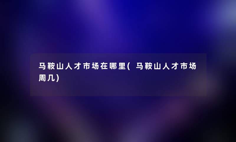 马鞍山人才市场在哪里(马鞍山人才市场周几) 马鞍山人才市场在哪里(马鞍山人才市场周几)