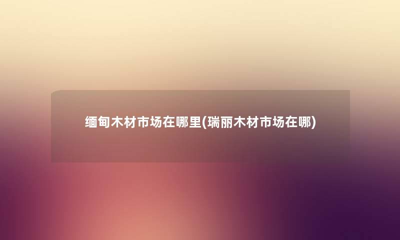 缅甸木材市场在哪里(瑞丽木材市场在哪) 缅甸木材市场在哪里(瑞丽木材市场在哪)