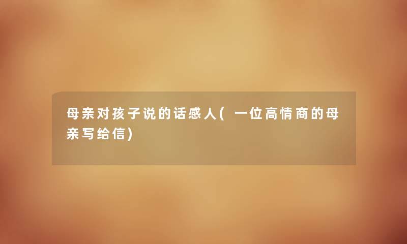 母亲对孩子说的话感人(一位高情商的母亲写给信) 母亲对孩子说的话感人(一位高情商的母亲写给信)