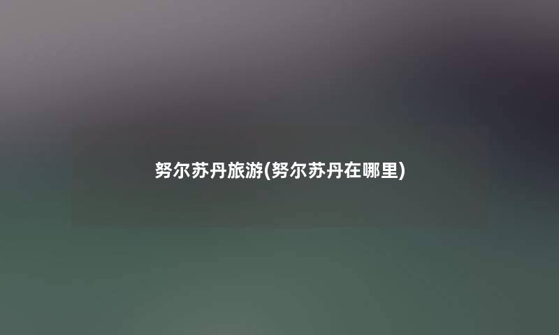 努尔苏丹旅游(努尔苏丹在哪里) 努尔苏丹旅游(努尔苏丹在哪里)