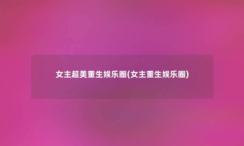 女主超美重生娱乐圈(女主重生娱乐圈) 女主超美重生娱乐圈(女主重生娱乐圈)
