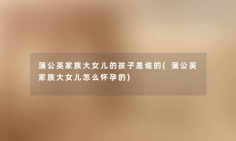 蒲公英家族大女儿的孩子是谁的(蒲公英家族大女儿怎么怀孕的) 蒲公英家族大女儿的孩子是谁的(蒲公英家族大女儿怎么怀孕的)