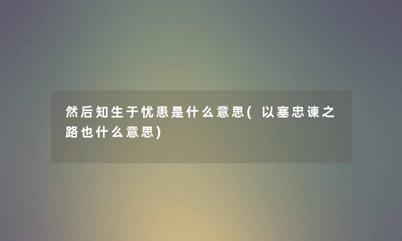然后知生于忧患是什么意思(以塞忠谏之路也什么意思) 然后知生于忧患是什么意思(以塞忠谏之路也什么意思)
