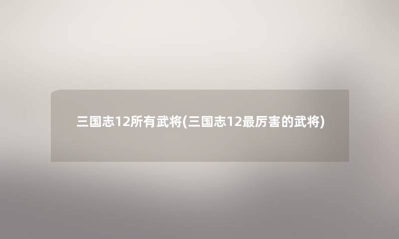 三国志12所有武将(三国志12厉害的武将) 三国志12所有武将(三国志12厉害的武将)