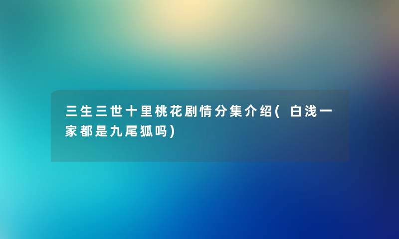 三生三世十里桃花剧情分集介绍(白浅一家都是九尾狐吗) 三生三世十里桃花剧情分集介绍(白浅一家都是九尾狐吗)
