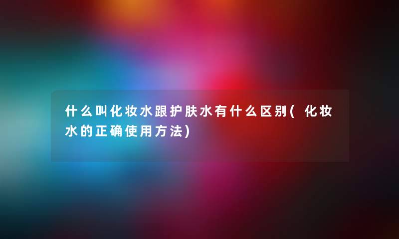 什么叫化妆水跟护肤水有什么区别(化妆水的正确使用方法) 什么叫化妆水跟护肤水有什么区别(化妆水的正确使用方法)