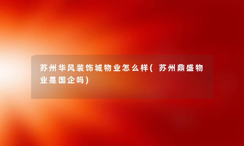 苏州华风装饰城物业怎么样(苏州鼎盛物业是国企吗) 苏州华风装饰城物业怎么样(苏州鼎盛物业是国企吗)