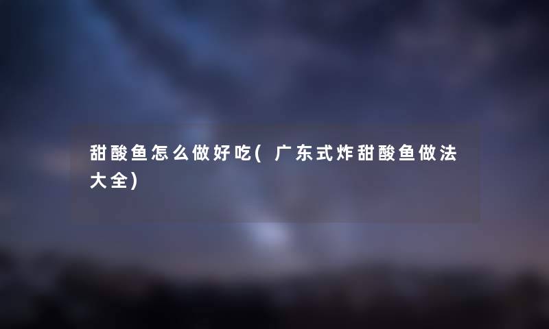 甜酸鱼怎么做好吃(广东式炸甜酸鱼做法大全) 甜酸鱼怎么做好吃(广东式炸甜酸鱼做法大全)