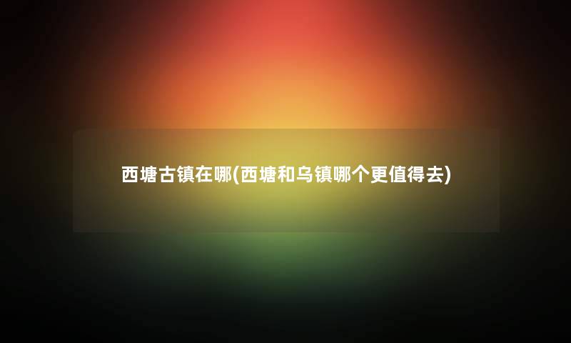 西塘古镇在哪(西塘和乌镇哪个更去)
