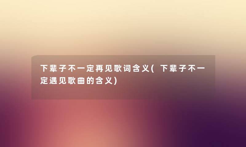 下辈子不一定再见歌词含义(下辈子不一定遇见歌曲的含义)
