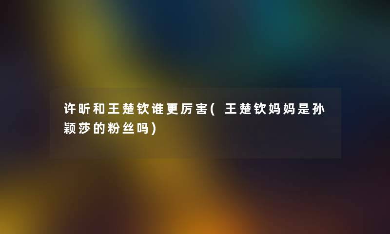 许昕和王楚钦谁更厉害(王楚钦妈妈是孙颖莎的粉丝吗) 许昕和王楚钦谁更厉害(王楚钦妈妈是孙颖莎的粉丝吗)
