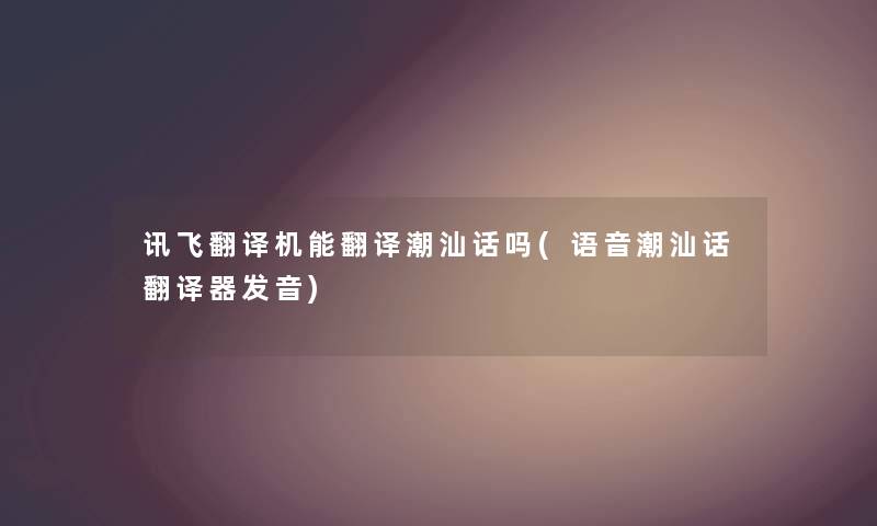 讯飞翻译机能翻译潮汕话吗(语音潮汕话翻译器发音) 讯飞翻译机能翻译潮汕话吗(语音潮汕话翻译器发音)