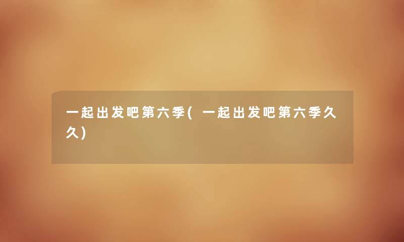一起出发吧第六季(一起出发吧第六季久久) 一起出发吧第六季(一起出发吧第六季久久)