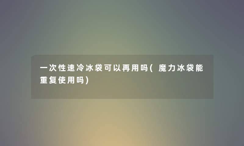 一次性速冷冰袋可以再用吗(魔力冰袋能重复使用吗)