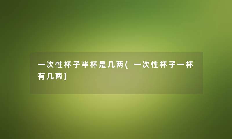 一次性杯子半杯是几两(一次性杯子一杯有几两)