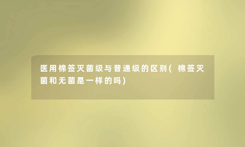 医用棉签灭菌级与普通级的区别(棉签灭菌和无菌是一样的吗)