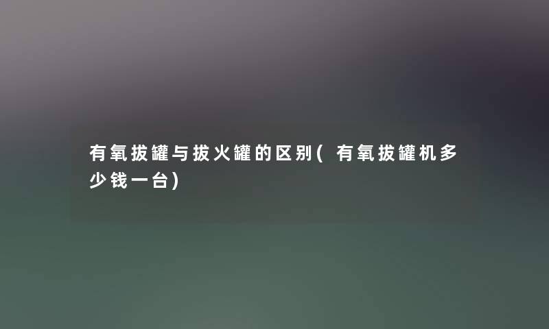 有氧拔罐与拔火罐的区别(有氧拔罐机多少钱一台)