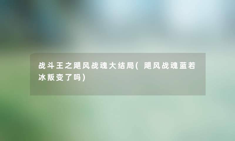 战斗王之飓风战魂大结局(飓风战魂蓝若冰叛变了吗) 战斗王之飓风战魂大结局(飓风战魂蓝若冰叛变了吗)