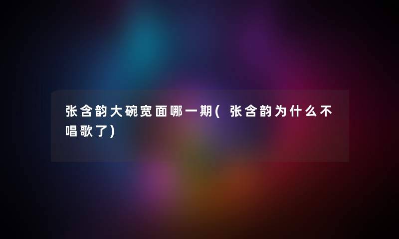 张含韵大碗宽面哪一期(张含韵为什么不唱歌了) 张含韵大碗宽面哪一期(张含韵为什么不唱歌了)