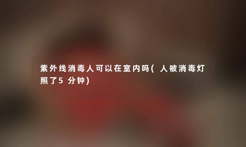 紫外线消毒人可以在室内吗(人被消毒灯照了5分钟) 紫外线消毒人可以在室内吗(人被消毒灯照了5分钟)