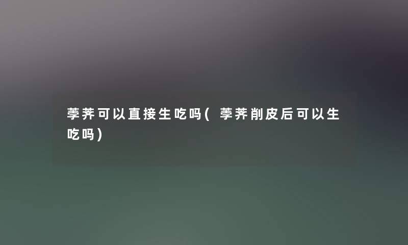 荸荠可以直接生吃吗(荸荠削皮后可以生吃吗)