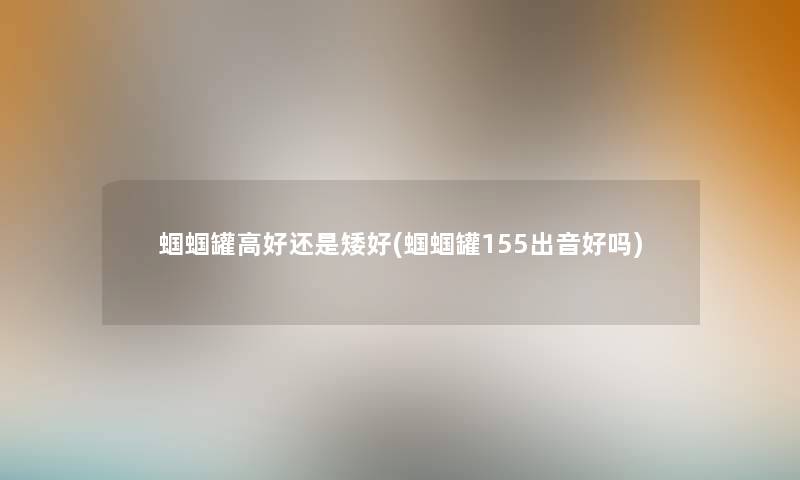 蝈蝈罐高好还是矮好(蝈蝈罐155出音好吗) 蝈蝈罐高好还是矮好(蝈蝈罐155出音好吗)