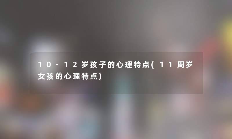 10-12岁孩子的心理特点(11周岁女孩的心理特点)