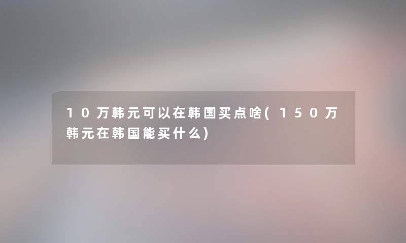 10万韩元可以在韩国买点啥(150万韩元在韩国能买什么) 10万韩元可以在韩国买点啥(150万韩元在韩国能买什么)