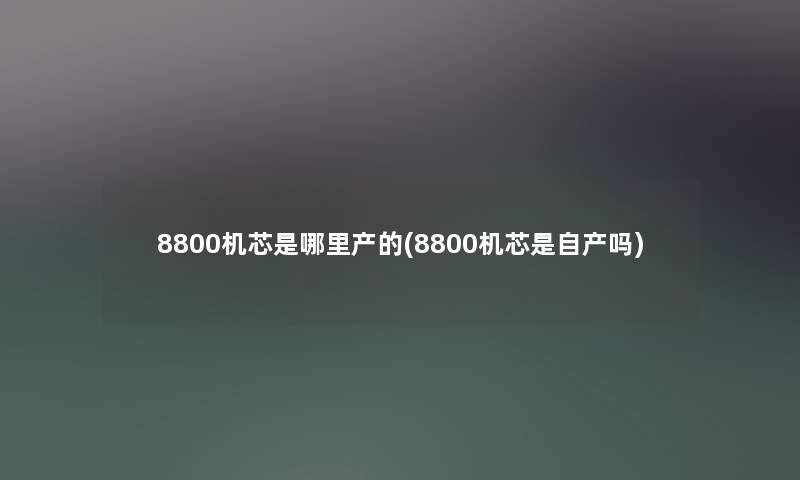 8800机芯是哪里产的(8800机芯是自产吗) 8800机芯是哪里产的(8800机芯是自产吗)