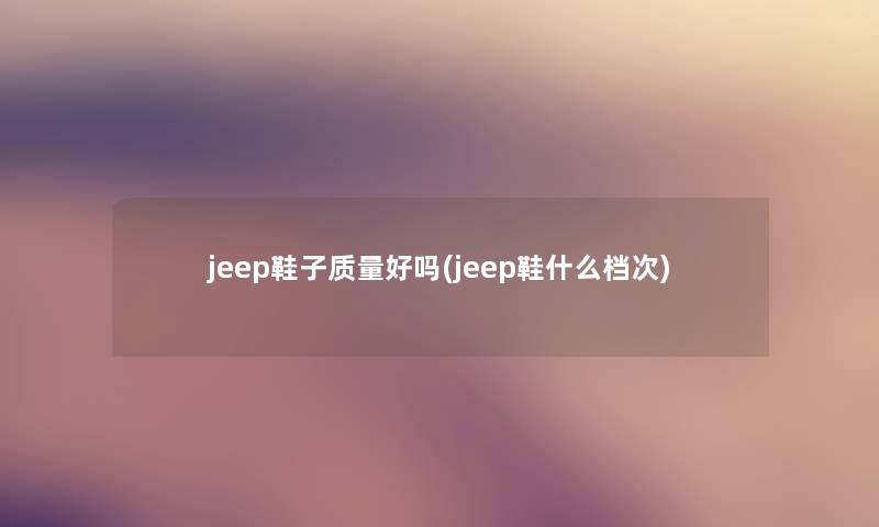 jeep鞋子质量好吗(jeep鞋什么档次) jeep鞋子质量好吗(jeep鞋什么档次)