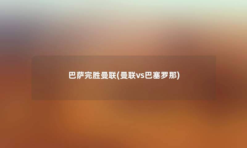 巴萨完胜曼联(曼联vs巴塞罗那) 巴萨完胜曼联(曼联vs巴塞罗那)