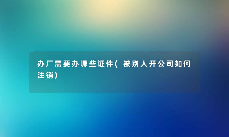 办厂需要办哪些证件(被别人开公司如何注销) 办厂需要办哪些证件(被别人开公司如何注销)