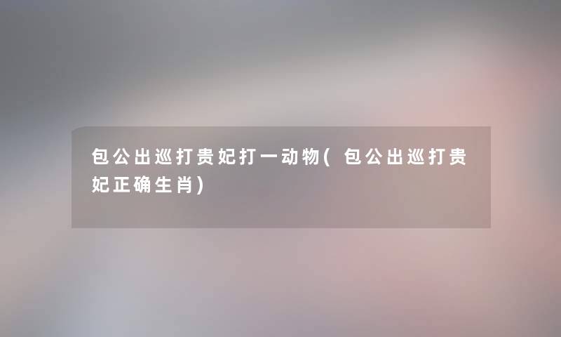 包公出巡打贵妃打一动物(包公出巡打贵妃正确生肖) 包公出巡打贵妃打一动物(包公出巡打贵妃正确生肖)
