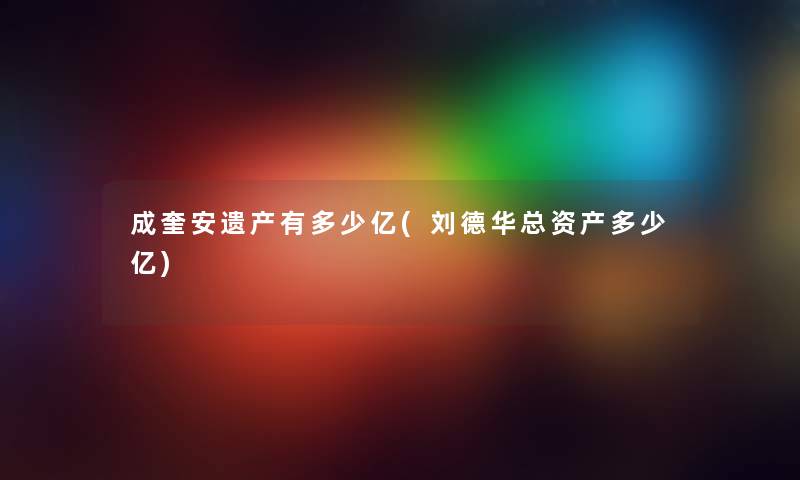 成奎安遗产有多少亿(刘德华总资产多少亿) 成奎安遗产有多少亿(刘德华总资产多少亿)